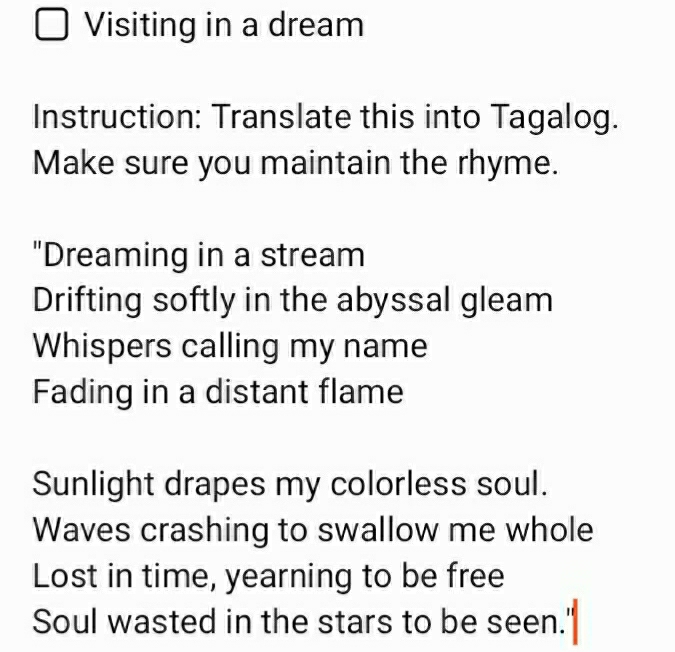 Visiting in a dream 
Instruction: Translate this into Tagalog. 
Make sure you maintain the rhyme. 
"Dreaming in a stream 
Drifting softly in the abyssal gleam 
Whispers calling my name 
Fading in a distant flame 
Sunlight drapes my colorless soul. 
Waves crashing to swallow me whole 
Lost in time, yearning to be free 
Soul wasted in the stars to be seen.