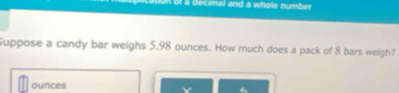 un of a decimal and a whole number 
Suppose a candy bar weighs 5.98 ounces. How much does a pack of 8 bars weigh?
ounces
v