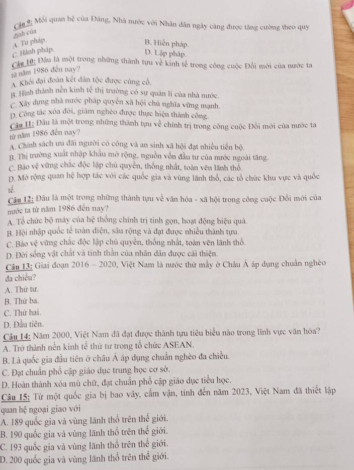 Câ 9 Mối quan hệ của Đảng, Nhà nước với Nhân dân ngày cảng được tăng cường theo quy
định của
C. Hành pháp. A. Tư pháp,
B. Hiến pháp.
D. Lập pháp.
Cầu 10: Đầu là một trong những thành tựu về kinh tế trong công cuộc Đổi mới của nước ta
nừ năm 1986 đến nay?
A. Khối đại đoàn kết dân tộc được củng có.
B. Hình thành nền kinh tế thị trường có sự quản lí của nhà nước
C. Xây dựng nhà nước pháp quyền xã hội chủ nghĩa vững mạnh.
D. Công tác xóa đói, giảm nghèo được thực hiện thành công
Câu 1: Đầu là một trong những thành tựu về chính trị trong công cuộc Đồi mới của nước ta
từ năm 1986 đến nay?
A. Chính sách ưu đãi người có công và an sinh xã hội đạt nhiều tiền bộ.
B. Thị trường xuất nhập khẩu mở rộng, nguồn vốn đầu tư của nước ngoài tăng.
C. Bảo vệ vững chắc độc lập chủ quyền, thống nhất, toàn vên lãnh thổ.
D. Mở rộng quan hệ hợp tác với các quốc gia và vùng lãnh thổ, các tổ chức khu vực và quốc
tế.
Câu 12: Đâu là một trong những thành tựu về văn hóa - xã hội trong công cuộc Đối mới của
nước ta từ năm 1986 đến nay?
A. Tổ chức bộ máy của hệ thống chính trị tinh gọn, hoạt động hiệu quả.
B. Hội nhập quốc tế toàn diện, sâu rộng và đạt được nhiều thành tựu.
C. Bảo vệ vững chắc độc lập chủ quyền, thống nhất, toàn vẽn lãnh thổ.
D. Đời sống vật chất và tinh thần của nhân dân được cải thiện.
Câu 13: Giai đoạn 2016 - 2020, Việt Nam là nước thứ mấy ở Châu Á áp dụng chuẩn nghèo
da chiều?
A. Thứ tư.
B. Thứ ba.
C. Thứ hai.
D. Đầu tiên.
Câu 14: Năm 2000, Việt Nam đã đạt được thành tựu tiêu biểu nào trong lĩnh vực văn hóa?
A. Trở thành nền kinh tế thứ tư trong tổ chức ASEAN.
B. Là quốc gia đầu tiên ở châu Á áp dụng chuẩn nghèo đa chiều.
C. Đạt chuẩn phổ cập giáo dục trung học cơ sở.
D. Hoàn thành xóa mù chữ, đạt chuẩn phổ cập giáo dục tiểu học.
Câu 15: Từ một quốc gia bị bao vây, cấm vận, tính đến năm 2023, Việt Nam đã thiết lập
quan hệ ngoại giao với
A. 189 quốc gia và vùng lãnh thổ trên thế giới.
B. 190 quốc gia và vùng lãnh thổ trên thế giới.
C. 193 quốc gia và vùng lãnh thổ trên thể giới.
D. 200 quốc gia và vùng lãnh thổ trên thế giới.