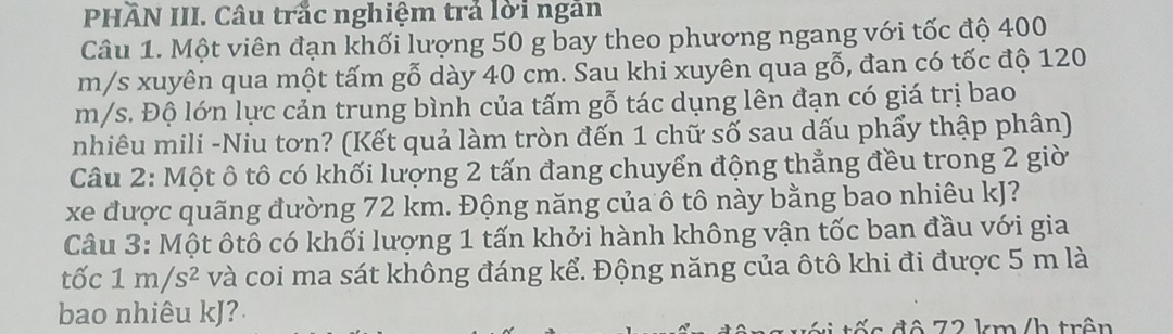 PHÃN III. Câu trắc nghiệm trả lời ngăn 
Câu 1. Một viên đạn khối lượng 50 g bay theo phương ngang với tốc độ 400
m/s xuyên qua một tấm gỗ dày 40 cm. Sau khi xuyên qua gỗ, đan có tốc độ 120
m/s. Độ lớn lực cản trung bình của tấm gỗ tác dụng lên đạn có giá trị bao 
nhiêu mili -Niu tơn? (Kết quả làm tròn đến 1 chữ số sau dấu phẩy thập phân) 
Câu 2: Một ô tô có khối lượng 2 tấn đang chuyển động thẳng đều trong 2 giờ 
xe được quãng đường 72 km. Động năng của ô tô này bằng bao nhiêu kJ? 
Câu 3: Một ôtô có khối lượng 1 tấn khởi hành không vận tốc ban đầu với gia 
tốc 1m/s^2 và coi ma sát không đáng kể. Động năng của ôtô khi đi được 5 m là 
bao nhiêu kJ? 
c đ ộ 72 km /h trên