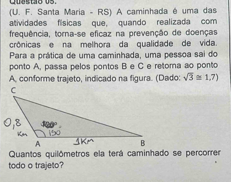 (U. F. Santa Maria - RS) A caminhada é uma das 
atividades físicas que, quando realizada com 
frequência, torna-se eficaz na prevenção de doenças 
crônicas e na melhora da qualidade de vida. 
Para a prática de uma caminhada, uma pessoa sai do 
ponto A, passa pelos pontos B e C e retorna ao ponto
A, conforme trajeto, indicado na figura. (Dado: sqrt(3)≌ 1,7)
Quantos quilômetros ela terá caminhado se percorrer 
todo o trajeto?