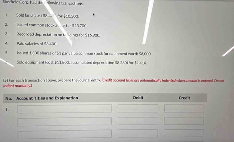 Shefneld Corp. had the llowing transactions. 
1. Sold land (cost $8,400) for $10,500. 
2. Issued common stock awar for $23,700. 
3. Recorded depreciation on buildings for $16,900. 
4. Paid salaries of $6,400. 
5. Issued 1,300 shares of $1 par value common stock for equipment worth $8,000. 
Sold equipment (cost $11,800, accumulated depreciation $8,260) for $1,416. 
(a) For each transaction above, prepare the journal entry. (Credit account titles are automatically indented when amount is entered. Do not 
indent manually.)