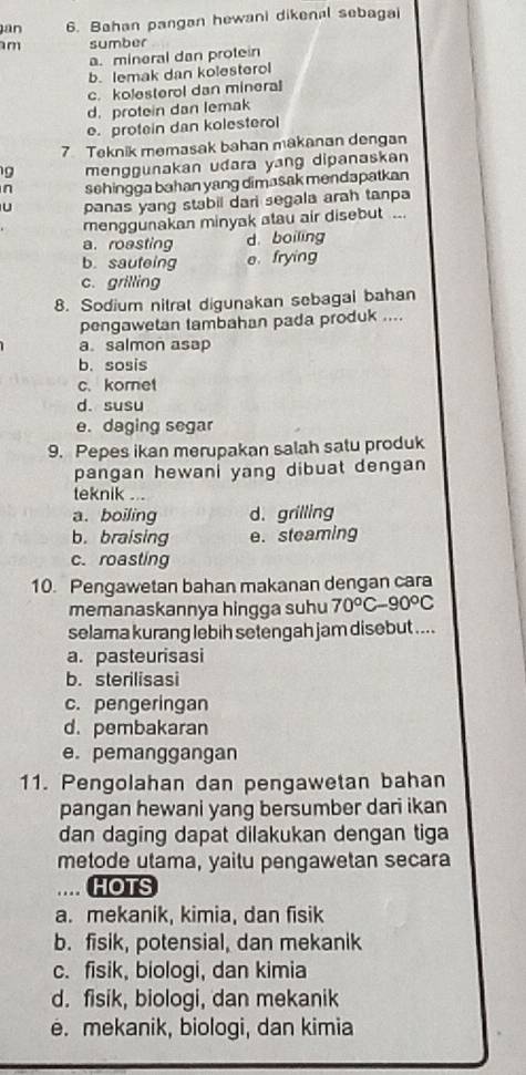 an 6. Bahan pangan hewani dikenal sebagai
m sumber
a. mineral dan protein
b. lemak dan kolesterol
c. kolesterol dan mineral
d. protein dan lemak
e. protein dan kolesterol
7 Teknik memasak bahan makanan dengan
g menggunakan udara yang dipanaskan
n sehingga bahan yang dimasak mendapatkan
U panas yang stabil dari segala arah tanpa
menggunakan minyak atau air disebut ...
a. roasting d. boiling
b. sauteing e frying
c. grilling
8. Sodium nitral digunakan sebagai bahan
pengawetan tambahan pada produk ....
a. salmon asap
b. sosis
c. kornet
d. susu
e. daging segar
9. Pepes ikan merupakan salah satu produk
pangan hewani yang dibuat dengan
teknik ..
a. boiling d. grilling
b. braising e. steaming
c. roasting
10. Pengawetan bahan makanan dengan cara
memanaskannya hingga suhu 70°C-90°C
selama kurang lebih setengah jam disebut ....
a. pasteurisasi
b. sterilisasi
c. pengeringan
d. pembakaran
e. pemanggangan
11. Pengolahan dan pengawetan bahan
pangan hewani yang bersumber dari ikan
dan daging dapat dilakukan dengan tiga
metode utama, yaitu pengawetan secara.... HOTS
a. mekanik, kimia, dan fisik
b. fisik, potensial, dan mekanik
c. fisik, biologi, dan kimia
d. fisik, biologi, dan mekanik
e. mekanik, biologi, dan kimia