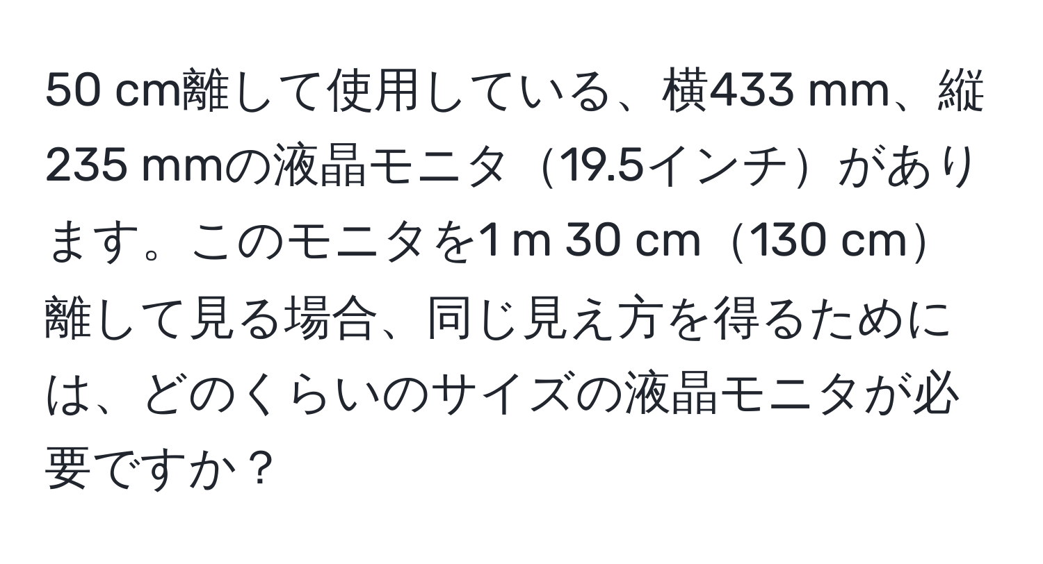 cm離して使用している、横433 mm、縦235 mmの液晶モニタ19.5インチがあります。このモニタを1 m 30 cm130 cm離して見る場合、同じ見え方を得るためには、どのくらいのサイズの液晶モニタが必要ですか？