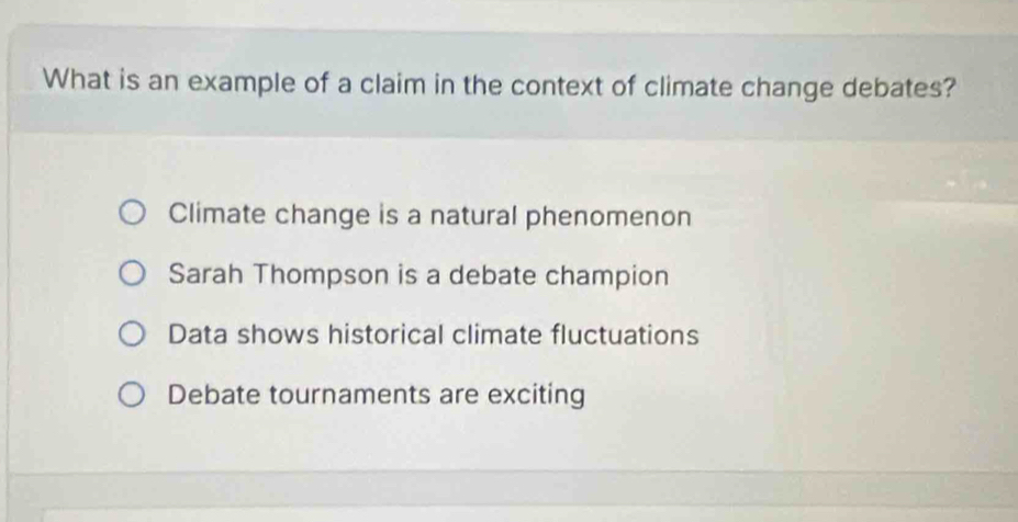 What is an example of a claim in the context of climate change debates?
Climate change is a natural phenomenon
Sarah Thompson is a debate champion
Data shows historical climate fluctuations
Debate tournaments are exciting