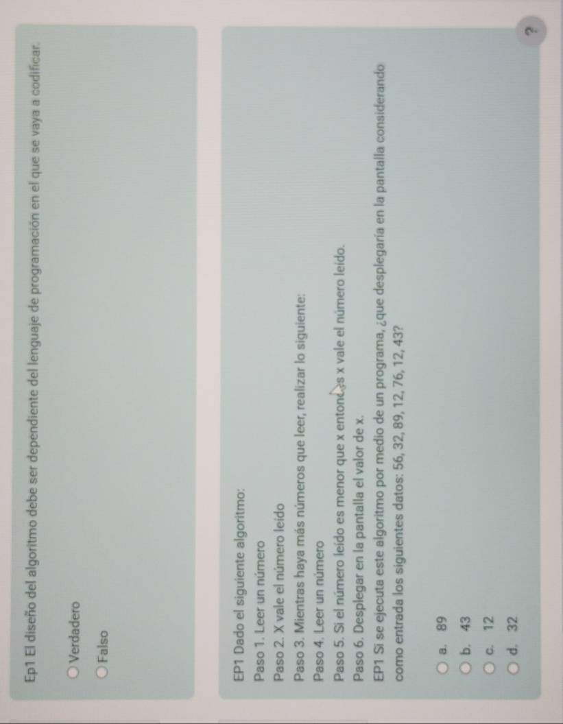 Ep1 El diseño del algoritmo debe ser dependiente del lenguaje de programación en el que se vaya a codificar.
Verdadero
Falso
EP1 Dado el siguiente algoritmo:
Paso 1. Leer un número
Paso 2. X vale el número leido
Paso 3. Mientras haya más números que leer, realizar lo siguiente:
Paso 4. Leer un número
Paso 5. Si el número leído es menor que x entonces x vale el número leído.
Paso 6. Desplegar en la pantalla el valor de x.
EP1 Si se ejecuta este algoritmo por medio de un programa, ¿que desplegaría en la pantalla considerando
como entrada los siguientes datos: 56, 32, 89, 12, 76, 12, 43?
a. 89
b. 43
c. 12
d. 32
?