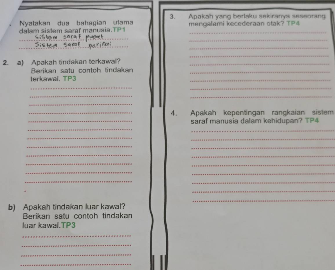 Apakah yang berlaku sekiranya seseoran 
Nyatakan dua bahagian utama mengalami kecederaan otak? TP4 
dalam sistem saraf manusia.TP1_ 
_ 
_ 
_ 
_ 
_ 
_ 
_ 
2. a) Apakah tindakan terkawal?_ 
Berikan satu contoh tindakan_ 
terkawal. TP3 
_ 
_ 
_ 
_ 
_ 
_ 
_4. Apakah kepentingan rangkaian sistem 
_saraf manusia dalam kehidupan? TP4 
_ 
_ 
_ 
_ 
_ 
_ 
_ 
_ 
_ 
_ 
_ 
_ 
_ 
_ 
_ 
_ 
b) Apakah tindakan luar kawal? 
Berikan satu contoh tindakan 
luar kawal.TP3 
_ 
_ 
_ 
_