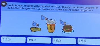 4(1) Nadia bought a ticket to the carnival for $9.25. She also purchased popcorn for
$7.65 and a burger for $6.25. How much money did she spend altogether?
$23.05 $23.15 $22.05 $22.90