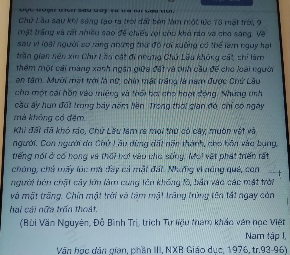 Độc đoận tch sau đay và tra loi Cầu nôi. 
Chử Lầu sau khi sáng tạo ra trời đất bèn làm một lúc 10 mặt trời, 9
mặt trăng và rất nhiều sao đế chiếu rọi cho khô ráo và cho sáng. Về 
sau vì loài người sợ rằng những thứ đó rơi xuống có thể làm nguy hại 
trần gian nên xin Chứ Lầu cất đi nhưng Chứ Lầu không cất, chỉ làm 
thêm một cái màng xanh ngăn giữa đất và tinh cầu để cho loài người 
an tâm. Mười mặt trời là nữ, chín mặt trăng là nam được Chứ Lầu 
cho một cái hồn vào miệng và thổi hơi cho hoạt động. Những tinh 
cầu ấy hun đốt trong bảy năm liền. Trong thời gian đó, chỉ có ngày 
mà không có đêm. 
Khi đất đã khô ráo, Chứ Lầu làm ra mọi thứ cỏ cây, muôn vật và 
người. Con người do Chử Lầu dùng đất nặn thành, cho hồn vào bụng, 
tiếng nói ở cổ họng và thổi hơi vào cho sống. Mọi vật phát triển rất 
chóng, chả mấy lúc mà đầy cả mặt đất. Nhưng vì nóng quá, con 
người bèn chặt cây lớn làm cung tên khổng lồ, bắn vào các mặt trời 
và mặt trăng. Chín mặt trời và tám mặt trăng trúng tên tắt ngay còn 
hai cái nữa trốn thoát. 
(Bùi Văn Nguyên, Đỗ Bình Trị, trích Tư liệu tham khảo văn học Việt 
Nam tập I, 
Văn học dân gian, phần III, NXB Giáo dục, 1976, tr.93-96)