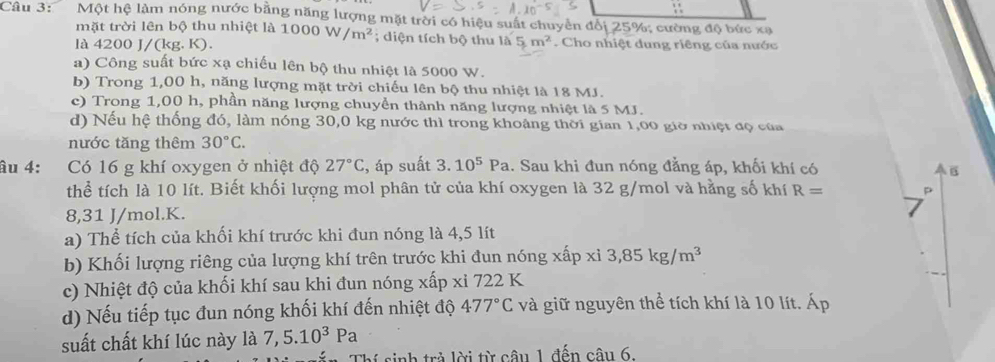 ∴
Câu 3: Một hệ làm nóng nước bằng năng lượng mặt trời có hiệu suất chuyển đổi 25%; cường độ bức xạ
mặt trời lên bộ thu nhiệt là
là 4200 J/(kg. K). 1000W/m^2; diện tích bộ thu là 5m^2. Cho nhiệt dung riêng của nước
a) Công suất bức xạ chiếu lên bộ thu nhiệt là 5000 W.
b) Trong 1,00 h, năng lượng mặt trời chiếu lên bộ thu nhiệt là 18 MJ.
c) Trong 1,00 h, phần năng lượng chuyển thành năng lượng nhiệt là 5 MJ.
d) Nếu hệ thống đó, làm nóng 30,0 kg nước thì trong khoảng thời gian 1,00 giờ nhiệt đọ của
nước tăng thêm 30°C.
âu 4: Có 16 g khí oxygen ở nhiệt độ 27°C :, áp suất 3.10^5Pa 1. Sau khi đun nóng đẳng áp, khối khí có
B
thể tích là 10 lít. Biết khối lượng mol phân tử của khí oxygen là 32 g/mol và hằng số khí R= p
8,31 J/mol.K.
a) Thể tích của khối khí trước khi đun nóng là 4,5 lít
b) Khối lượng riêng của lượng khí trên trước khi đun nóng xấp xi3,85kg/m^3
c) Nhiệt độ của khối khí sau khi đun nóng xấp xỉ 722 K
d) Nếu tiếp tục đun nóng khối khí đến nhiệt độ 477°C và giữ nguyên thể tích khí là 10 lít. Áp
suất chất khí lúc này là 7,5.10^3Pa
1  tr lời từ câu 1 đến câu 6.