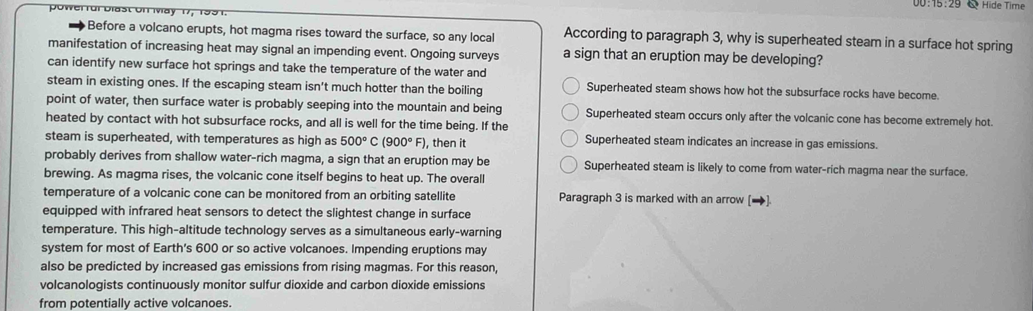 00:15:29 Hide Time
Before a volcano erupts, hot magma rises toward the surface, so any local
According to paragraph 3, why is superheated steam in a surface hot spring
manifestation of increasing heat may signal an impending event. Ongoing surveys a sign that an eruption may be developing?
can identify new surface hot springs and take the temperature of the water and
steam in existing ones. If the escaping steam isn’t much hotter than the boiling
Superheated steam shows how hot the subsurface rocks have become.
point of water, then surface water is probably seeping into the mountain and being Superheated steam occurs only after the volcanic cone has become extremely hot.
heated by contact with hot subsurface rocks, and all is well for the time being. If the
steam is superheated, with temperatures as high as 500°C (900°F) , then it
Superheated steam indicates an increase in gas emissions.
probably derives from shallow water-rich magma, a sign that an eruption may be Superheated steam is likely to come from water-rich magma near the surface.
brewing. As magma rises, the volcanic cone itself begins to heat up. The overall
temperature of a volcanic cone can be monitored from an orbiting satellite Paragraph 3 is marked with an arrow [→]
equipped with infrared heat sensors to detect the slightest change in surface
temperature. This high-altitude technology serves as a simultaneous early-warning
system for most of Earth's 600 or so active volcanoes. Impending eruptions may
also be predicted by increased gas emissions from rising magmas. For this reason,
volcanologists continuously monitor sulfur dioxide and carbon dioxide emissions
from potentially active volcanoes.