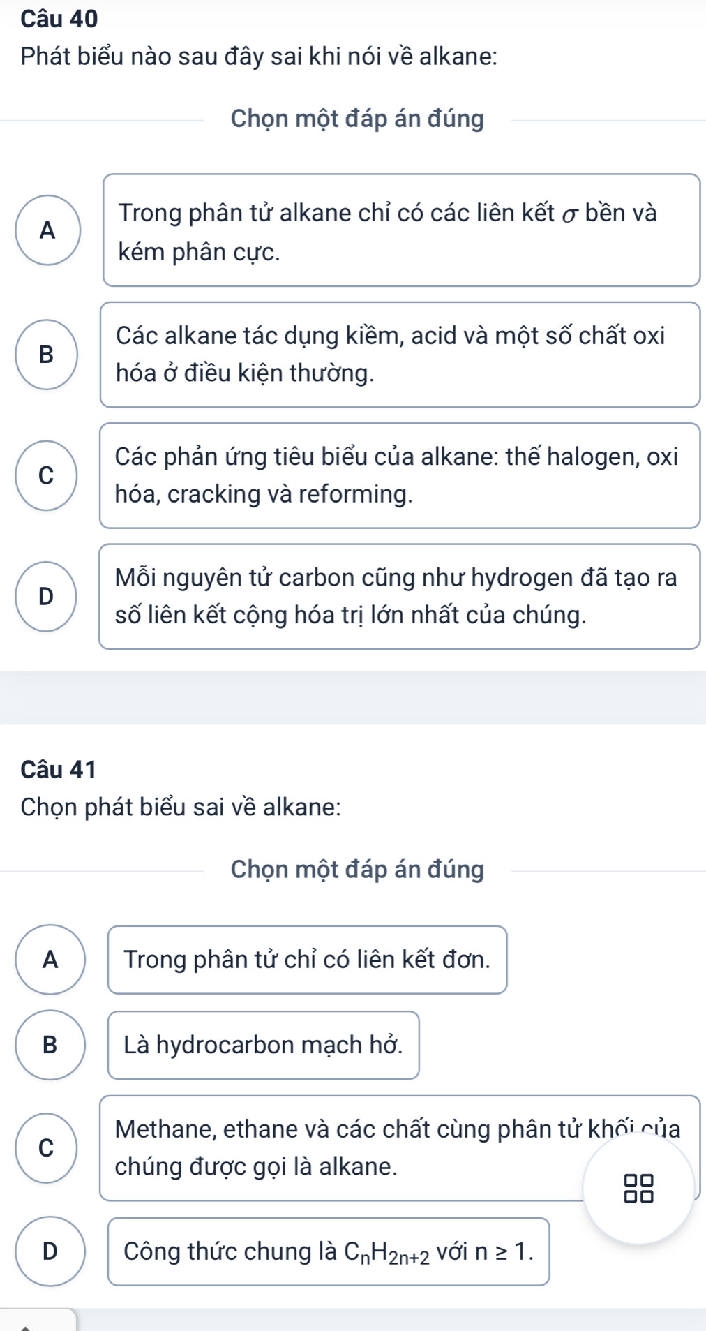 Phát biểu nào sau đây sai khi nói về alkane:
Chọn một đáp án đúng
A
Trong phân tử alkane chỉ có các liên kết σ bền và
kém phân cực.
Các alkane tác dụng kiềm, acid và một số chất oxi
B
hóa ở điều kiện thường.
Các phản ứng tiêu biểu của alkane: thế halogen, oxi
C
hóa, cracking và reforming.
Mỗi nguyên tử carbon cũng như hydrogen đã tạo ra
D
số liên kết cộng hóa trị lớn nhất của chúng.
Câu 41
Chọn phát biểu sai về alkane:
Chọn một đáp án đúng
A Trong phân tử chỉ có liên kết đơn.
B Là hydrocarbon mạch hở.
Methane, ethane và các chất cùng phân tử khối của
C
chúng được gọi là alkane.
□□
D Công thức chung là C_nH_2n+2 với n≥ 1.