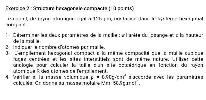 Structure hexagonale compacte (10 points) 
Le cobalt, de rayon atomique égal à 125 pm, cristallise dans le système hexagonal 
compact. 
1- Déterminer les deux paramètres de la maille : a l'arête du losange et c la hauteur 
de la maille. 
2- Indiquer le nombre d’atomes par maille. 
3- L'empilement hexagonal compact a la même compacité que la maille cubique 
faces centrées et les sites interstitiels sont de même nature. Utiliser cette 
analogie pour calculer la taille d'un site octaédrique en fonction du rayon 
atomique R des atomes de l'empilement. 
4- Vérifier si la masse volumique rho =8,90g/cm^3 s'accorde avec les paramètres 
calculés. On donne sa masse molaire Mm: 58,9g.mol^(-1).