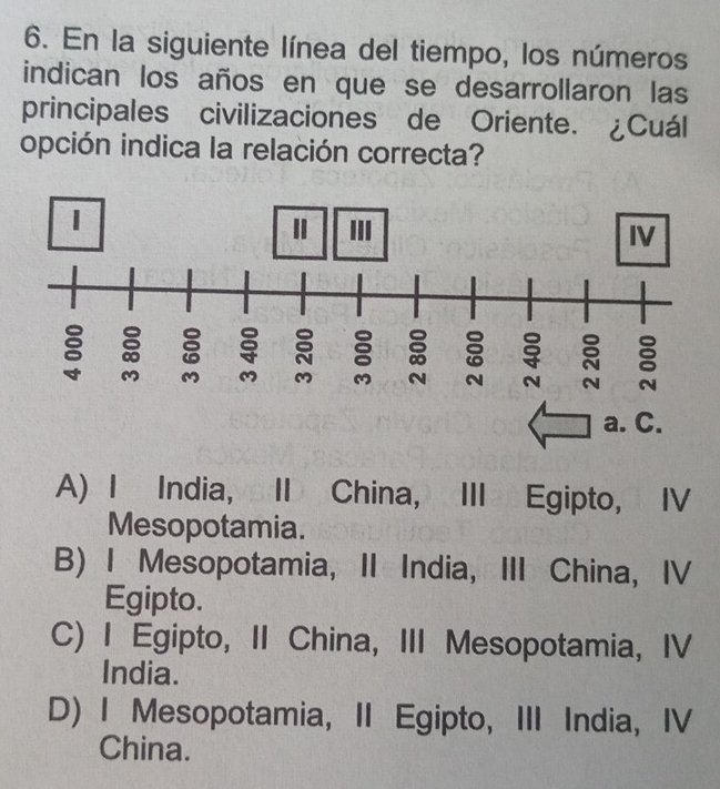 En la siguiente línea del tiempo, los números
indican los años en que se desarrollaron las
principales civilizaciones de Oriente. ¿Cuál
opción indica la relación correcta?
a. C.
A) I India, II China, III Egipto, IV
Mesopotamia.
B) I Mesopotamia, II India, III China, IV
Egipto.
C) I Egipto, II China, III Mesopotamia, IV
India.
D) I Mesopotamia, II Egipto, III India, IV
China.