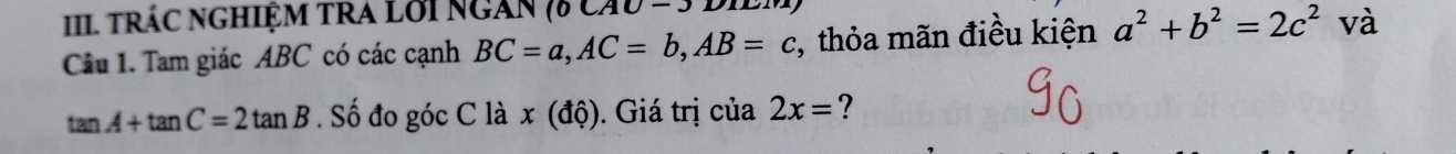 tráC ngHIệM TRA Lới ngàn 7 ca 10- 
Câu 1. Tam giác ABC có các cạnh BC=a, AC=b, AB=c , thỏa mãn điều kiện a^2+b^2=2c^2° và
tan A+tan C=2tan B. Số đo góc C là x (độ). Giá trị của 2x= ?