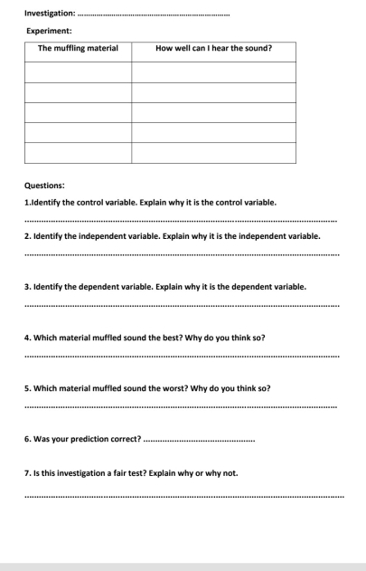 Investigation:_ 
Experiment: 
Questions: 
1.Identify the control variable. Explain why it is the control variable. 
_ 
2. Identify the independent variable. Explain why it is the independent variable. 
_ 
3. Identify the dependent variable. Explain why it is the dependent variable. 
_ 
4. Which material muffled sound the best? Why do you think so? 
_ 
5. Which material muffled sound the worst? Why do you think so? 
_ 
6. Was your prediction correct?_ 
7. Is this investigation a fair test? Explain why or why not. 
_