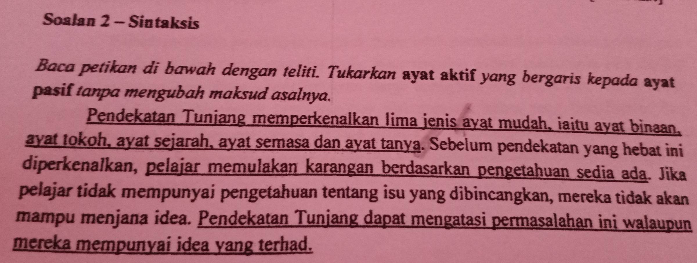 Soalan 2 - Sintaksis 
Baca petikan di bawah dengan teliti. Tukarkan ayat aktif yang bergaris kepada ayst 
pasif tanpa mengubah maksud asalnya. 
Pendekatan Tunjang memperkenalkan lima jenis ayat mudah, iaitu ayat binaan, 
ayat tokoh, ayat sejarah, ayat semasa dan ayat tanya. Sebelum pendekatan yang hebat ini 
diperkenalkan, pelajar memulakan karangan berdasarkan pengetahuan sedia ada. Jika 
pelajar tidak mempunyai pengetahuan tentang isu yang dibincangkan, mereka tidak akan 
mampu menjana idea. Pendekatan Tunjang dapat mengatasi permasalahan ini walaupun 
mereka mempunyai idea yang terhad.