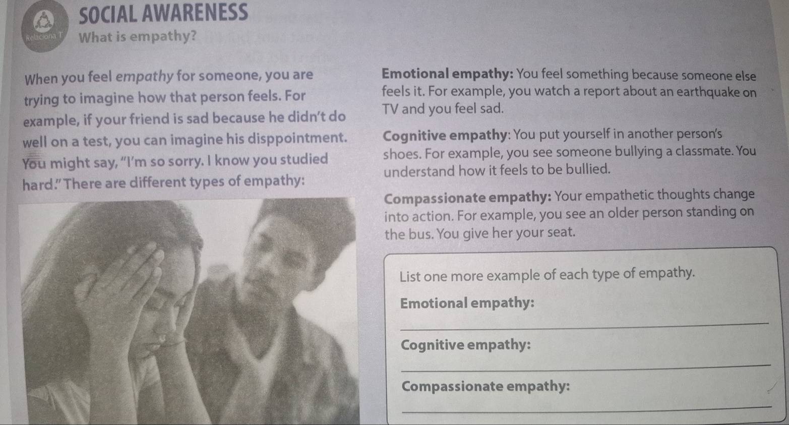 SOCIAL AWARENESS 
What is empathy? 
When you feel empathy for someone, you are Emotional empathy: You feel something because someone else 
trying to imagine how that person feels. For 
feels it. For example, you watch a report about an earthquake on 
example, if your friend is sad because he didn’t do TV and you feel sad. 
well on a test, you can imagine his disppointment. Cognitive empathy: You put yourself in another person's 
You might say, “I’m so sorry. I know you studied shoes. For example, you see someone bullying a classmate. You 
understand how it feels to be bullied. 
hard.” There are different types of empathy: 
ompassionate empathy: Your empathetic thoughts change 
nto action. For example, you see an older person standing on 
he bus. You give her your seat. 
List one more example of each type of empathy. 
Emotional empathy: 
_ 
Cognitive empathy: 
_ 
Compassionate empathy: 
_