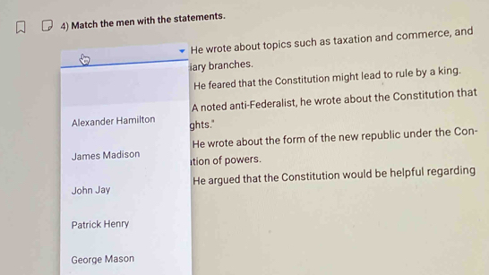 Match the men with the statements. 
He wrote about topics such as taxation and commerce, and 
iary branches. 
He feared that the Constitution might lead to rule by a king. 
A noted anti-Federalist, he wrote about the Constitution that 
Alexander Hamilton ghts." 
James Madison He wrote about the form of the new republic under the Con- 
ition of powers. 
John Jay He argued that the Constitution would be helpful regarding 
Patrick Henry 
George Mason