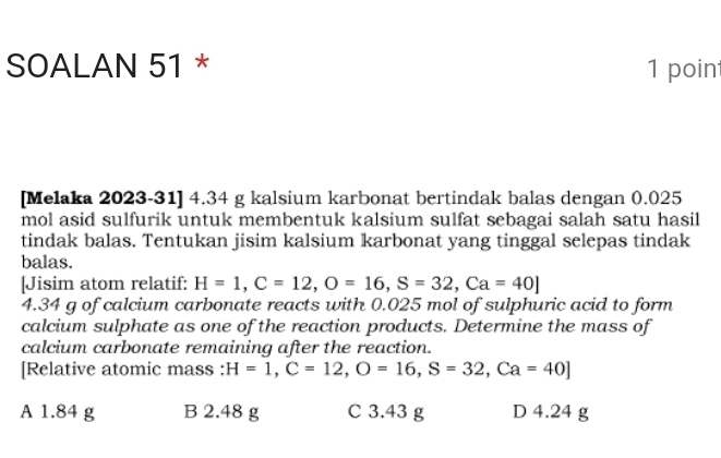 SOALAN 51 * 1 poin
[Melaka 2023-31] 4. 34 g kalsium karbonat bertindak balas dengan 0.025
mol asid sulfurik untuk membentuk kalsium sulfat sebagai salah satu hasil
tindak balas. Tentukan jisim kalsium karbonat yang tinggal selepas tindak
balas.
[Jisim atom relatif: H=1, C=12, O=16, S=32, Ca=40]
4. 34 g of calcium carbonate reacts with 0.025 mol of sulphuric acid to form
calcium sulphate as one of the reaction products. Determine the mass of
calcium carbonate remaining after the reaction.
[Relative atomic mass : H=1, C=12, O=16, S=32, Ca=40]
A 1.84 g B 2.48 g C 3.43 g D 4.24 g