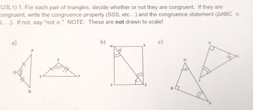 (U3L1) 1. For each pair of triangles, decide whether or not they are congruent. If they are
congruent, write the congruence property (SSS, etc...) and the congruence statement (△ ABC≌. . .). If not, say "not ≡." NOTE: These are not drawn to scale!
a)
b) c)