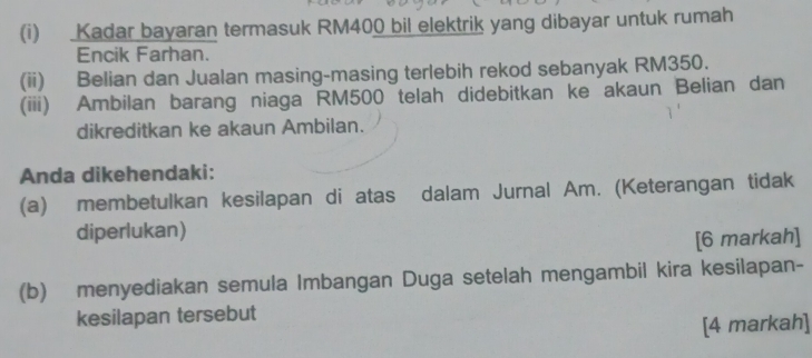 Kadar bayaran termasuk RM400 bil elektrik yang dibayar untuk rumah 
Encik Farhan. 
(ii) Belian dan Jualan masing-masing terlebih rekod sebanyak RM350. 
(iii) Ambilan barang niaga RM500 telah didebitkan ke akaun Belian dan 
dikreditkan ke akaun Ambilan. 
Anda dikehendaki: 
(a) membetulkan kesilapan di atas dalam Jurnal Am. (Keterangan tidak 
diperlukan) 
[6 markah] 
(b) menyediakan semula Imbangan Duga setelah mengambil kira kesilapan- 
kesilapan tersebut 
[4 markah]