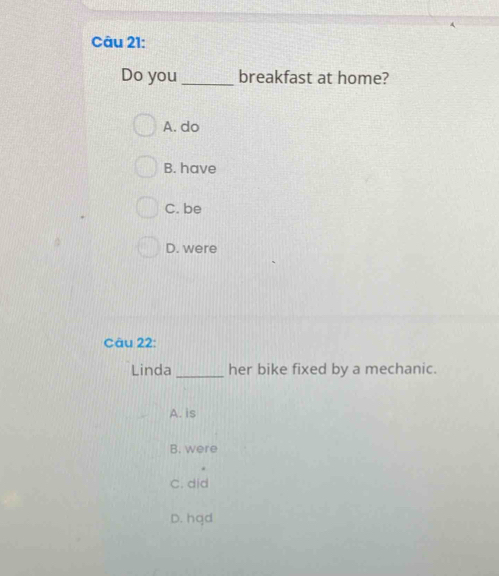 Do you_ breakfast at home?
A. do
B. have
C. be
D. were
Câu 22:
Linda_ her bike fixed by a mechanic.
A. is
B. were
C. did
D. hqd