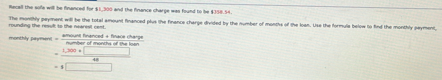 Recall the sofa will be financed for $1,300 and the finance charge was found to be $358.54. 
The monthly payment will be the total amount financed plus the finance charge divided by the number of months of the loan. Use the formula below to find the monthly payment, 
rounding the result to the nearest cent. 
monthly payment = amoun frac anced+nna the loan ce charge
= (1,300+□ )/48 
=$□