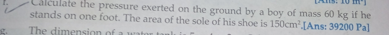 [Ans: 
I. Calculate the pressure exerted on the ground by a boy of mass 60 kg if he 
stands on one foot. The area of the sole of his shoe is 150cm^2.[Ans: 39200 Pa] 
g. The dimension of a wate