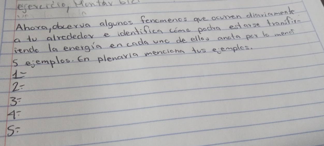 ejevcicio, Montay bic
Ahora, obcerva alguncs fencmencs aue ocurven diaviamente
a to alrededor e identifica come poda estarse transfir-
ience la energia encada unc de ellos ancta per t0 menos
S ejemplos, En plenaria mencicna tos eemples.
1=
2=
3=
4-
S/