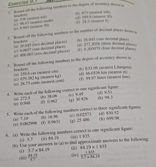 Round off the following numbers to the degree of accuracy shown in
brackets:
(b) 873 (nearest 100)
(a) 538 (nearest ten) (d) 599.9 (nearest 20)
(c) 98.43 (nearest tenth)
(f) 28.3 (nearest 5)
(e) 8.943 (nearest 50)
2. Round off the following numbers to the number of decimal places shown in
brackets:
(b) 26.045 (one decimal place)
(a) 26.045 (two decimal places)
(d) 277.3056 (three decimal places)
(c) 0.0057 (one decimal place)
(e) 800.003 (two decimal places) (f) 0.305079 (four decimal places)
3. Round off the following numbers to the degree of accuracy shown in
brackets: (b) E53.96 (nearest Lilangeni)
(a) 259.6 cm (nearest cm)
(c) 679.382 kg (nearest kg) (d) 46.0536 km (nearest m)
(e) 28.73 cents (nearest cent) (f) 99.97 litres (nearest litre)
4. Write each of the following correct to one significant figure:
(a) 272.5 (b) 38.06 (c) 9.49 (d) 9.51
(e) 0.948 (f) 0.962 (g) 30 826 (h) 98.3
5. Write each of the following numbers correct to three significant figures:
(a) 7.10 (b) 16.96 (c) 0.02573 (d) 830.52
(e) 0.002996 (f) 0.9631 (g) 25 486 (h) 699.98
6. (a) Write the following numbers correct to one significant figure:
(i) 5.7 (ii) 84.19 (iii) 1 835
(b) Use your answers in (a) to find approximate answers to the following:
(i) 5.7* 84.19 (ii) 84.19* 1835
(iii)  (84.19)/5.7  (iv)  1835/5.7* 84.19 