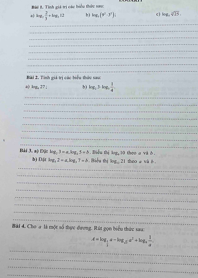 Tính giá trị các biểu thức sau: 
a) log _2 2/3 +log _212 b) log _3(9^2· 3^2) c) log _5sqrt[3](25). 
_ 
_ 
_ 
_ 
_ 
_ 
_ 
_ 
Bài 2. Tính giá trị các biểu thức sau: 
a) log _927 : 
b) log _23· log _3 1/4 . 
_ 
_ 
_ 
_ 
_ 
_ 
_ 
_ 
Bài 3. a) Đặt log _23=a, log _25=b. Biểu thị log _910 theo a và b . 
b) Đặt log _32=a, log _37=b. Biểu thị log _1221 theo a và b . 
_ 
_ 
_ 
_ 
_ 
_ 
_ 
_ 
Bài 4. Cho a là một số thực dương. Rút gọn biểu thức sau:
A=log _ 1/3 a-log _sqrt(3)a^2+log _9 1/a . 
_ 
_ 
_ 
_