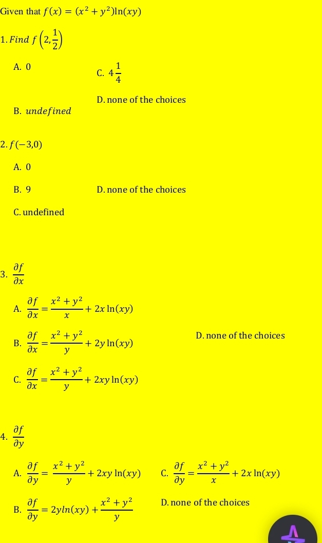 Given that f(x)=(x^2+y^2)ln (xy)
1. Find f(2, 1/2 )
A. 0
C. 4 1/4 
D. none of the choices
B. undefined
2. f(-3,0)
A. 0
B. 9 D. none of the choices
C. undefined
3.  partial f/partial x 
A.  partial f/partial x = (x^2+y^2)/x +2xln (xy)
B.  partial f/partial x = (x^2+y^2)/y +2yln (xy)
D. none of the choices
C.  partial f/partial x = (x^2+y^2)/y +2xyln (xy)
4.  partial f/partial y 
A.  partial f/partial y = (x^2+y^2)/y +2xyln (xy) C.  partial f/partial y = (x^2+y^2)/x +2xln (xy)
B.  partial f/partial y =2yln (xy)+ (x^2+y^2)/y  D. none of the choices