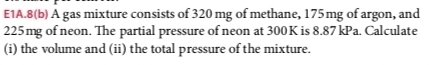 E1A.8(b) A gas mixture consists of 320 mg of methane, 175mg of argon, and
225mg of neon. The partial pressure of neon at 300K is 8.87 kPa. Calculate 
(i) the volume and (ii) the total pressure of the mixture.