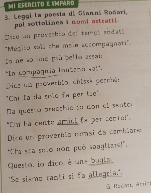 MI ESERCITO E IMPARO 
3. Leggi la poesia di Gianni Rodari, 
poi sottolinea i nomi astratti. 
Dice un proverbio dei tempi andati 
"Meglio soli che male accompagnati”. 
Io ne so uno più bello assai: 
“In compagnia lontano vai”. 
Dice un proverbio, chissà perché: 
“Chi fa da solo fa per tre”. 
Da questo orecchio io non ci sento: 
“Chi ha cento amici fa per cento!”. 
Dice un proverbio ormai da cambiare: 
“Chi sta solo non può sbagliare!”. 
Questo, io dico, è una bugia: 
“Se siamo tanti si fa allegria!”. 
G. Rodari, Amici