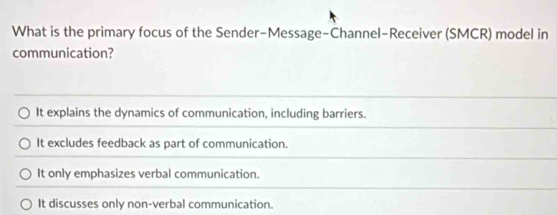 What is the primary focus of the Sender-Message-Channel-Receiver (SMCR) model in
communication?
It explains the dynamics of communication, including barriers.
It excludes feedback as part of communication.
It only emphasizes verbal communication.
It discusses only non-verbal communication.