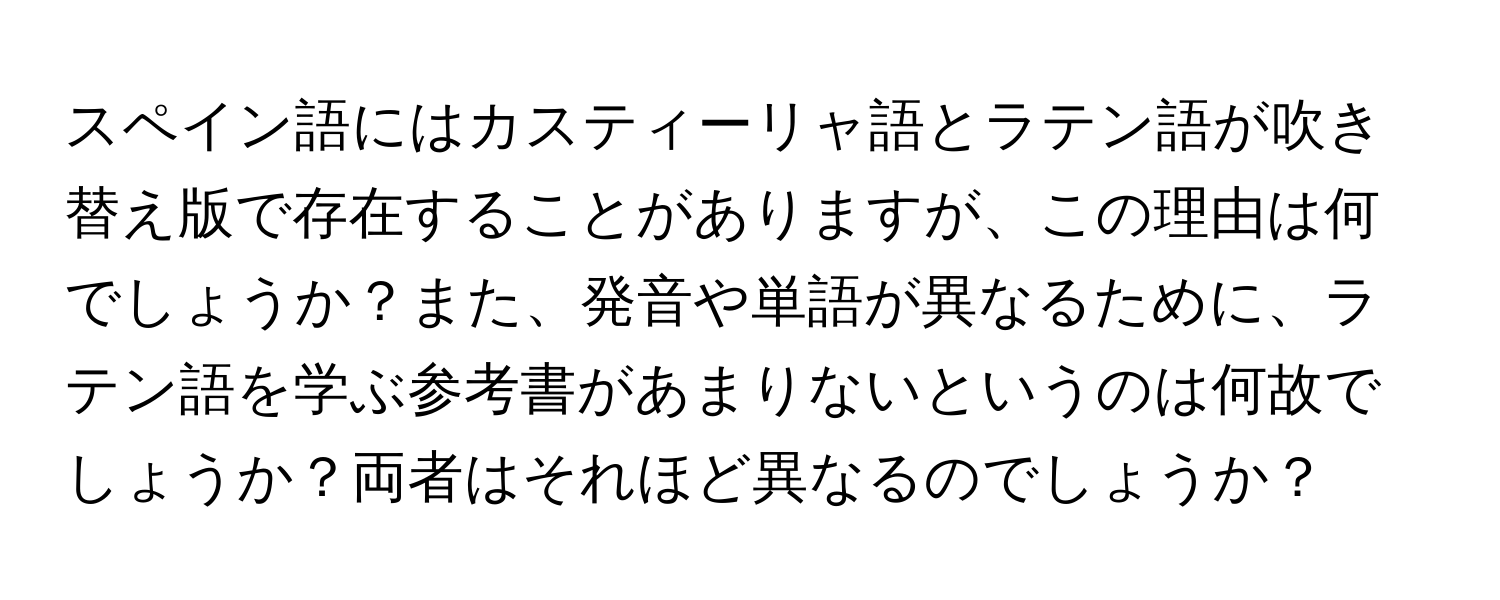 スペイン語にはカスティーリャ語とラテン語が吹き替え版で存在することがありますが、この理由は何でしょうか？また、発音や単語が異なるために、ラテン語を学ぶ参考書があまりないというのは何故でしょうか？両者はそれほど異なるのでしょうか？