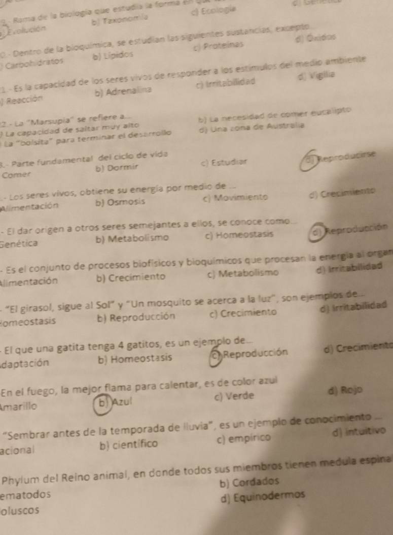 Rama de la biología que estudia la forma el  u
Evolución b) Taxonomía c) Ecología
O. - Dentro de la bioquímica, se estudian las siguientes sustancias, excepto
Carbohidratos b) Lípidos c) Proteinas d) Óxidas
1 - Es la capacidad de los seres vivos de responder a los estímulos del medio ambiente
) Reacción b) Adrenalina c) Irritabilidad d) Vigilia
12. - La ''Marsupía'' se refiere a...
) La capacidad de saltar muy alto b) La necesidad de comer eucalipto
La "bolsita" para terminar el desarrollo d) Una zona de Australia
3.- Parte fundamental del ciclo de vida
Comer b) Dormir c) Estudiar
d) Reproducirse
.- Los seres vivos, obtiene su energía por medio de
Alimentación b) Osmosis c) Movimiento d) Crecimiento
- El dar origen a otros seres semejantes a ellos, se conoce como
Genética b) Metabolismo c) Homeostasis d) Reproducción
- Es el conjunto de procesos biofísicos y bioquímicos que procesan la energía al organ
Alimentación b) Crecímiento c) Metabolismo d) Irritabilidad
- “El girasol, sigue al Sol” y "Un mosquito se acerca a la luz", son ejemplos de
omeostasis b) Reproducción c) Crecimiento d) Irritabilidad
- El que una gatíta tenga 4 gatitos, es un ejemplo de.
daptación b) Homeostasis  Reproducción d) Crecimiento
En el fuego, la mejor flama para calentar, es de color azul
marillo b) Azul c) Verde d) Rojo
“Sembrar antes de la temporada de Iluvia", es un ejemplo de conocimiento ...
acional b) científico c) empírico d) intuitivo
Phylum del Reino animal, en donde todos sus miembros tienen medula espina
ematodos b) Cordados
oluscos d) Equinodermos