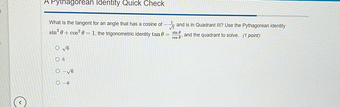 A Pythagorean Identity Quick Check
What is the tangent for an angle that has a cosine of - 1/sqrt(7)  and is in Quadrant III? Use the Pythagorean identity
sin^2θ +cos^2θ =1 , the trigonometric identity an θ = sin θ /cos θ   , and the quadrant to solve. (1 point)
sqrt(6)
6
-sqrt(6)
-6 <