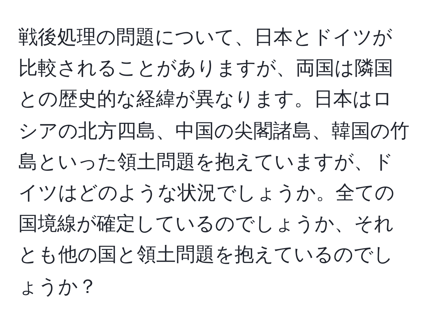 戦後処理の問題について、日本とドイツが比較されることがありますが、両国は隣国との歴史的な経緯が異なります。日本はロシアの北方四島、中国の尖閣諸島、韓国の竹島といった領土問題を抱えていますが、ドイツはどのような状況でしょうか。全ての国境線が確定しているのでしょうか、それとも他の国と領土問題を抱えているのでしょうか？