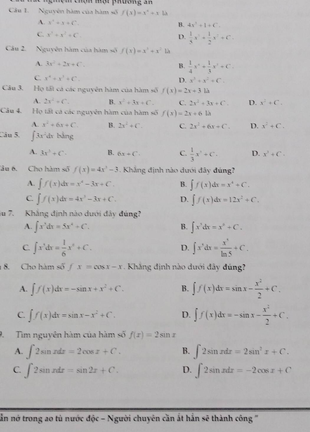 chệm chọn một phương an
Câu 1. Nguyên hàm của hàm số f(x)=x^4+x là
A. x^4+x+C. B. 4x^3+1+C.
C. x^5+x^2+C.
D.  1/5 x^5+ 1/2 x^2+C.
Câu 2. Nguyên hàm của hàm số f(x)=x^3+x^2 là
A. 3x^2+2x+C.
B.  1/4 x^4+ 1/3 x^3+C.
C. x^4+x^3+C.
D. x^3+x^2+C.
Câu 3. Họ tất cá các nguyên hàm của hàm số f(x)=2x+31lambda
A. 2x^2+C. B. x^2+3x+C. C. 2x^2+3x+C. D. x^2+C.
Câu 4. Họ tất cả các nguyên hàm của hàm số f(x)=2x+61a
A. x^2+6x+C. B. 2x^2+C. C. 2x^2+6x+C. D. x^2+C.
Câu 5. ∈t 3x^2 dr bằng
A. 3x^3+C. B. 6x+C. C.  1/3 x^2+C.
D. x^3+C.
Tâu 6. Cho hàm số f(x)=4x^3-3. Khẳng định nào dưới đây đúng?
A. ∈t f(x)dx=x^4-3x+C. B. ∈t f(x)dx=x^4+C.
C. ∈t f(x)dx=4x^3-3x+C. ∈t f(x)dx=12x^2+C.
D.
iu 7. Khẳng định nào dưới đây đúng?
A. ∈t x^5dx=5x^4+C. B. ∈t x^5dx=x^6+C.
C. ∈t x^5dx= 1/6 x^6+C. ∈t x^5dx= x^5/ln 5 +C.
D.
8. Cho hàm : shat 0fx=cos x-x. Khăng định nào dưới đây đúng
A. ∈t f(x)dx=-sin x+x^2+C. B. ∈t f(x)dx=sin x- x^2/2 +C.
C. ∈t f(x)dx=sin x-x^2+C. ∈t f(x)dx=-sin x- x^2/2 +C.
D.
9. Tìm nguyên hàm của hàm số f(x)=2sin x
A. ∈t 2sin xdx=2cos x+C. ∈t 2sin xdx=2sin^2x+C.
B.
C. ∈t 2sin xdx=sin 2x+C. ∈t 2sin xdx=-2cos x+C
D.
nằn nớ trong ao tù nước độc - Người chuyên cần ắt hẳn sẽ thành công '