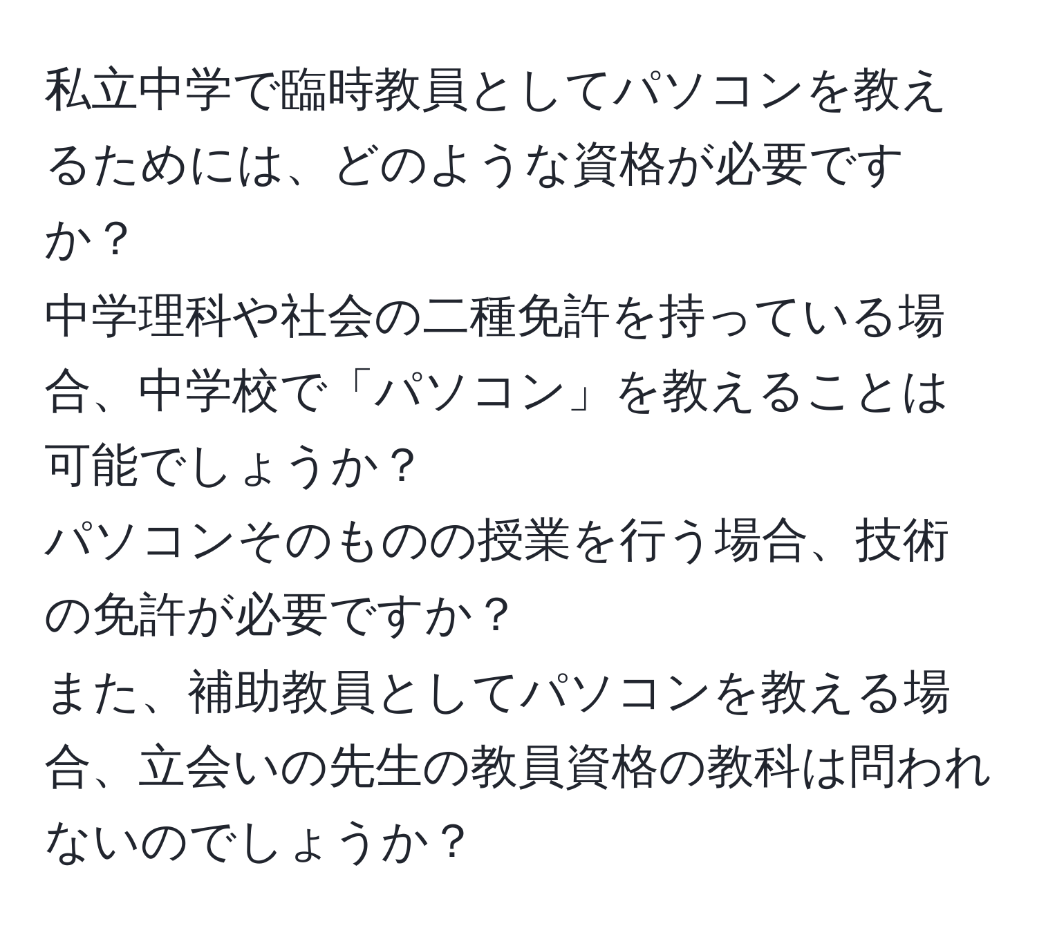 私立中学で臨時教員としてパソコンを教えるためには、どのような資格が必要ですか？  
中学理科や社会の二種免許を持っている場合、中学校で「パソコン」を教えることは可能でしょうか？  
パソコンそのものの授業を行う場合、技術の免許が必要ですか？  
また、補助教員としてパソコンを教える場合、立会いの先生の教員資格の教科は問われないのでしょうか？