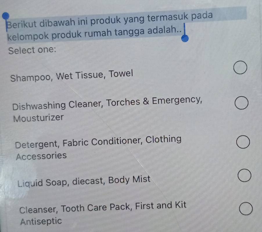 Berikut dibawah ini produk yang termasuk pada
kelompok produk rumah tangga adalah..
Select one:
Shampoo, Wet Tissue, Towel
Dishwashing Cleaner, Torches & Emergency,
Mousturizer
Detergent, Fabric Conditioner, Clothing
Accessories
Liquid Soap, diecast, Body Mist
Cleanser, Tooth Care Pack, First and Kit
Antiseptic