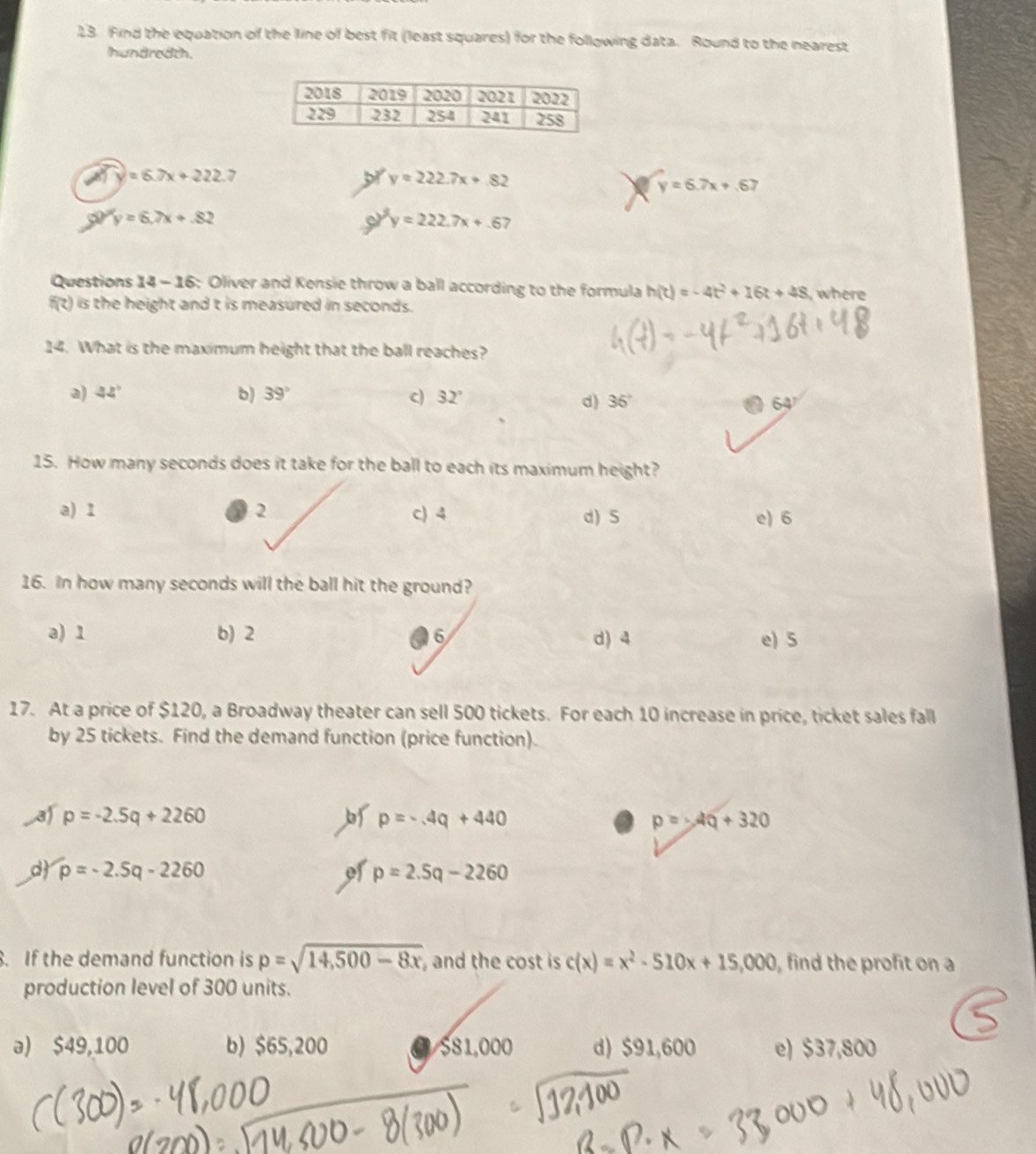 Find the equation of the line of best fit (least squares) for the following data. Round to the nearest
hundredth.
widehat A'Y=6.7x+222.7
or y=222.7x+82 y=6.7x+.67
50°y=6.7x+.82
a y=222.7x+.67
Questions 14 - 16: Oliver and Kensie throw a ball according to the formula h(t)=-4t^2+16t+48 ,where
f(?) is the height and t is measured in seconds.
2surd 4. What is the maximum height that the ball reaches?
a) 42° b) 39° c) 32° 36° 64
d)
15. How many seconds does it take for the ball to each its maximum height?
a) 1 2 c) 4 d) 5 e) 6
16. In how many seconds will the ball hit the ground?
a) 1 b) 2 6 d) 4 e) 5
17. At a price of $120, a Broadway theater can sell 500 tickets. For each 10 increase in price, ticket sales fall
by 25 tickets. Find the demand function (price function).
p=-2.5q+2260
p=-4q+440
p=-4Q+320
d p=-2.5q-2260 of p=2.5q-2260. If the demand function is p=sqrt(14,500-8x) , and the cost is c(x)=x^2-510x+15,000 , find the profit on a
production level of 300 units.
a) $49,100 b) $65,200 a $81,000 d) $91,600 e) $37,800