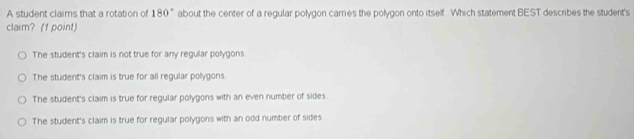 A student claims that a rotation of 180° about the center of a regular polygon carries the polygon onto itself. Which statement BEST describes the student's
claim? (f point)
The student's claim is not true for any regular polygons
The student's claim is true for all regular polygons.
The student's claim is true for regular polygons with an even number of sides.
The student's claim is true for regular polygons with an odd number of sides