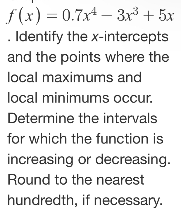 f(x)=0.7x^4-3x^3+5x. Identify the x-intercepts 
and the points where the 
local maximums and 
local minimums occur. 
Determine the intervals 
for which the function is 
increasing or decreasing. 
Round to the nearest 
hundredth, if necessary.