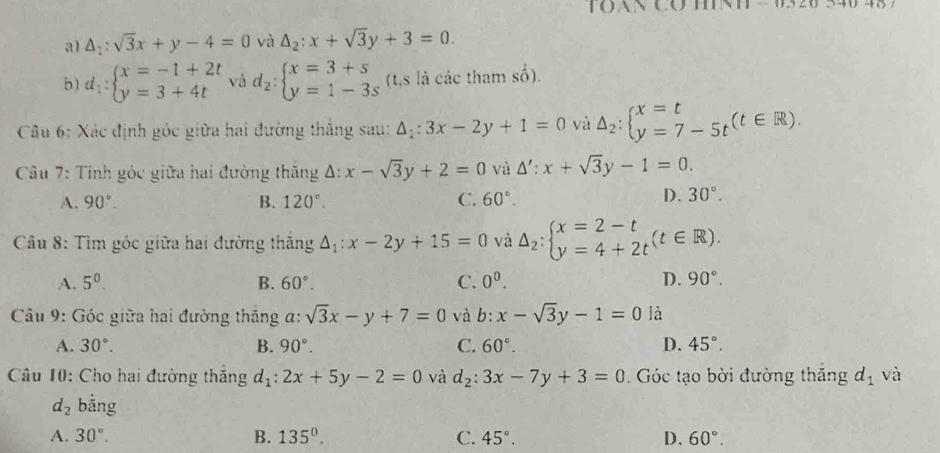 to
a) △ _1:sqrt(3)x+y-4=0 và △ _2:x+sqrt(3)y+3=0.
b) d_1:beginarrayl x=-1+2t y=3+4tendarray. và d_2:beginarrayl x=3+s y=1-3sendarray. (t,s là các tham số).
Câu 6: Xác định góc giữa hai đường thắng sau: △ _1:3x-2y+1=0 và Delta _2:beginarrayl x=t y=7-5tendarray. (t∈ R).
Câu 7: Tính góc giữa hai đường thăng Δ: x-sqrt(3)y+2=0 và △ ':x+sqrt(3)y-1=0.
A. 90°. B. 120°. C. 60°.
D. 30°.
*  Câu 8: Tìm góc giữa hai đường thăng △ _1:x-2y+15=0 và △ _2:beginarrayl x=2-t y=4+2tendarray. (t∈ R).
A. 5^0. B. 60°. C. 0^0. D. 90°.
Câu 9: Góc giữa hai đường thắng a: sqrt(3)x-y+7=0 và b:x-sqrt(3)y-1=0 là
A. 30°. B. 90°. C. 60°. D. 45°.
Câu 10: Cho hai đường thắng d_1:2x+5y-2=0 và d_2:3x-7y+3=0. Góc tạo bời đường thắng d_1 và
d_2 bằng
A. 30°. B. 135^0. C. 45°. D. 60°.