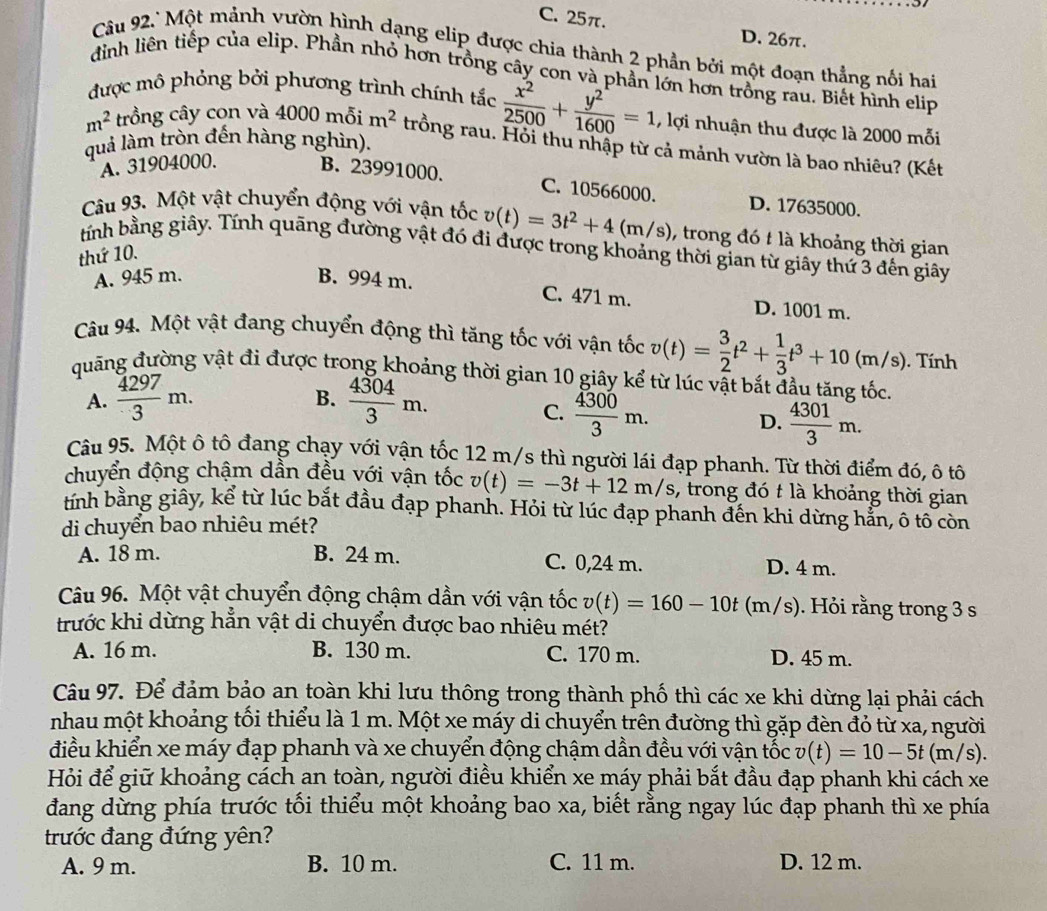 C. 25π. D. 26π.
Câu 92.'Một mảnh vườn hình dạng elip được chia thành 2 phần bởi một đoạn thẳng nối hai
đỉnh liên tiếp của elip. Phần nhỏ hơn trồng cây con và phần lớn hơn trồng rau. Biết hình elip
được mô phỏng bởi phương trình chính tắc  x^2/2500 + y^2/1600 =1 , lợi nhuận thu được là 2000 mỗi
m^2 trồng cây con và 4000 mỗi m^2 trồng rau. Hồi thu nhập từ cả mảnh vườn là bao nhiêu? (Kết
quả làm tròn đến hàng nghìn).
A. 31904000.
B. 23991000. C. 10566000. D. 17635000.
Câu 93. Một vật chuyển động với vận tốc v(t)=3t^2+4(m/s) , trong đó t là khoảng thời gian
tính bằng giây. Tính quãng đường vật đó đi được trong khoảng thời gian từ giây thứ 3 đến giây
thứ 10.
A. 945 m. B. 994 m.
C. 471 m. D. 1001 m.
Câu 94. Một vật đang chuyển động thì tăng tốc với vận tốc v(t)= 3/2 t^2+ 1/3 t^3+10(m/s). Tính
quang đường vật đi được trong khoảng thời gian 10 giây kể từ lúc vật bắt đầu tăng tốc.
A.  4297/3 m.  4304/3 m.
B.
C.  4300/3 m.
D.  4301/3 m.
Câu 95. Một ô tô đang chạy với vận tốc 12 m/s thì người lái đạp phanh. Từ thời điểm đó, ô tô
chuyển động chậm dần đều với vận tốc v(t)=-3t+12m/s , trong đó t là khoảng thời gian
tính bằng giây, kể từ lúc bắt đầu đạp phanh. Hỏi từ lúc đạp phanh đến khi dừng hẳn, ô tô còn
di chuyển bao nhiêu mét?
A. 18 m. B. 24 m. C. 0,24 m. D. 4 m.
Câu 96. Một vật chuyển động chậm dần với vận tốc v(t)=160-10t (m/s). Hỏi rằng trong 3 s
trước khi dừng hẳn vật di chuyển được bao nhiêu mét?
A. 16 m. B. 130 m. C. 170 m. D. 45 m.
Câu 97. Để đảm bảo an toàn khi lưu thông trong thành phố thì các xe khi dừng lại phải cách
nhau một khoảng tối thiểu là 1 m. Một xe máy di chuyển trên đường thì gặp đèn đỏ từ xa, người
điều khiển xe máy đạp phanh và xe chuyển động chậm dẫn đều với vận tốc v(t)=10-5t(m/s).
Hỏi để giữ khoảng cách an toàn, người điều khiển xe máy phải bắt đầu đạp phanh khi cách xe
đang dừng phía trước tối thiểu một khoảng bao xa, biết rằng ngay lúc đạp phanh thì xe phía
trước đang đứng yên?
A. 9 m. B. 10 m. C. 11 m. D. 12 m.