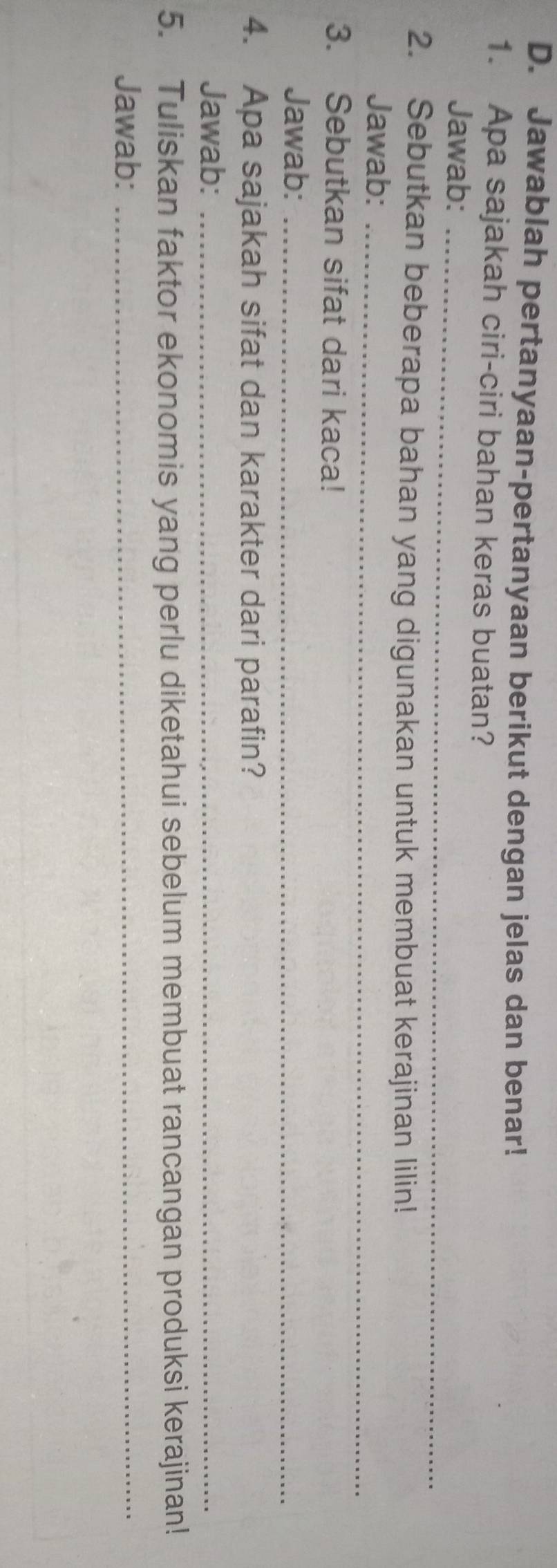 Jawablah pertanyaan-pertanyaan berikut dengan jelas dan benar! 
1. Apa sajakah ciri-ciri bahan keras buatan? 
Jawab:_ 
2. Sebutkan beberapa bahan yang digunakan untuk membuat kerajinan lilin! 
Jawab:_ 
3. Sebutkan sifat dari kaca! 
Jawab:_ 
4. Apa sajakah sifat dan karakter dari parafin? 
Jawab:_ 
5. Tuliskan faktor ekonomis yang perlu diketahui sebelum membuat rancangan produksi kerajinan! 
Jawab:_