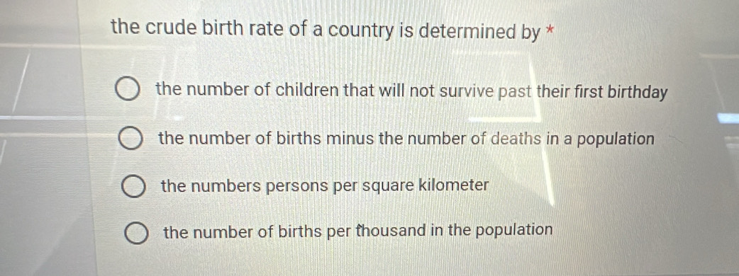 the crude birth rate of a country is determined by *
the number of children that will not survive past their first birthday
the number of births minus the number of deaths in a population
the numbers persons per square kilometer
the number of births per thousand in the population